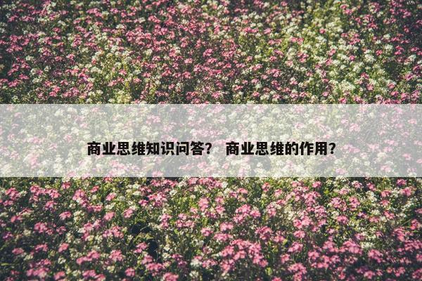 商业思维知识问答？ 商业思维的作用？
