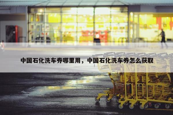 中国石化洗车券哪里用，中国石化洗车券怎么获取