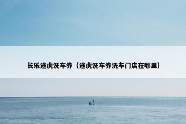 长乐途虎洗车券（途虎洗车券洗车门店在哪里）