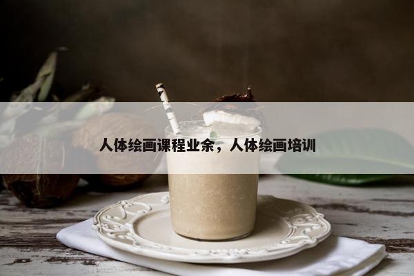 人体绘画课程业余，人体绘画培训