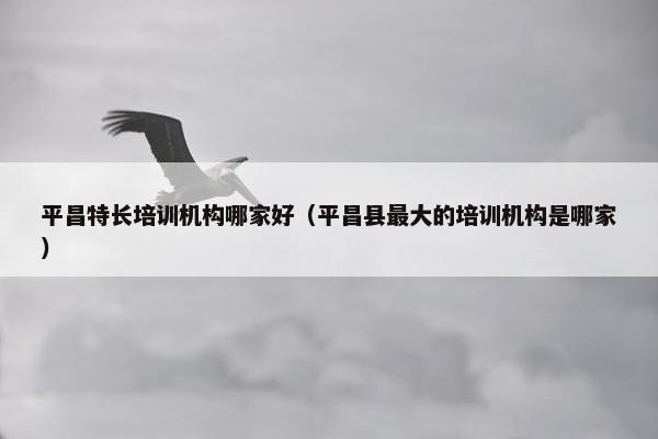 平昌特长培训机构哪家好（平昌县最大的培训机构是哪家）