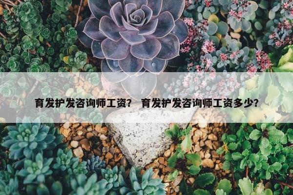 育发护发咨询师工资？ 育发护发咨询师工资多少？