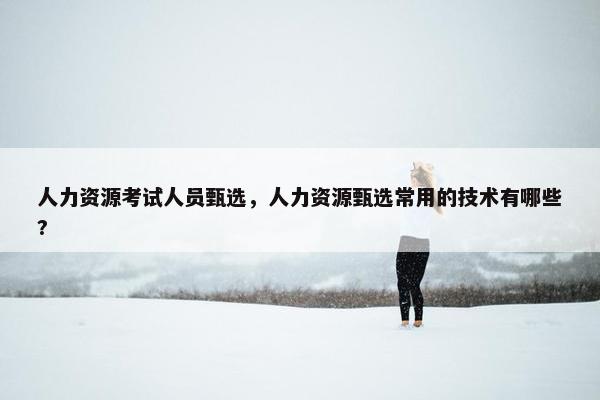 人力资源考试人员甄选，人力资源甄选常用的技术有哪些?