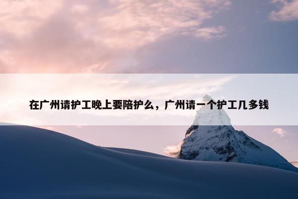 在广州请护工晚上要陪护么，广州请一个护工几多钱