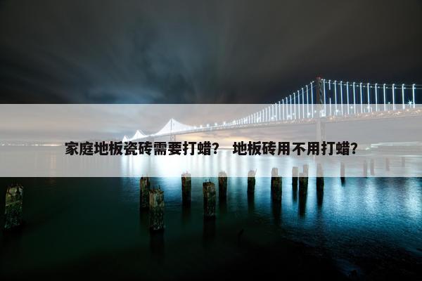 家庭地板瓷砖需要打蜡？ 地板砖用不用打蜡？