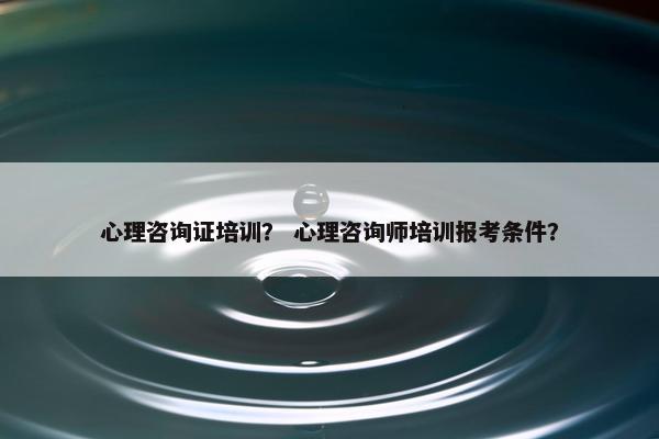 心理咨询证培训？ 心理咨询师培训报考条件？
