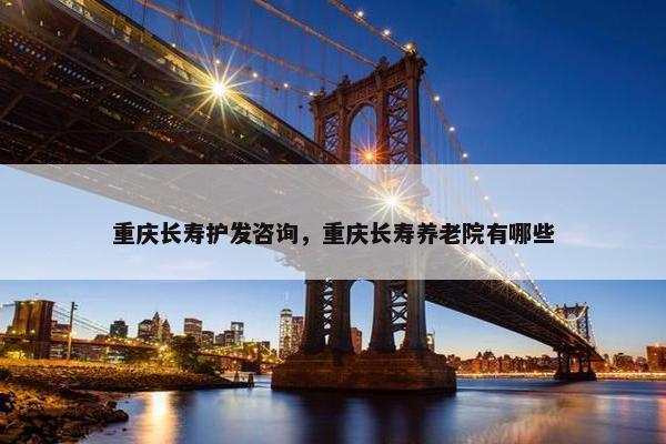 重庆长寿护发咨询，重庆长寿养老院有哪些