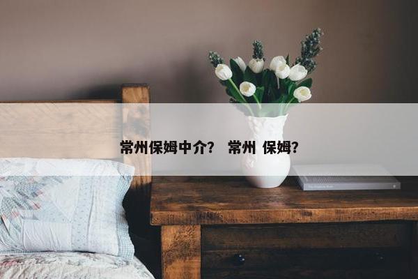 常州保姆中介？ 常州 保姆？