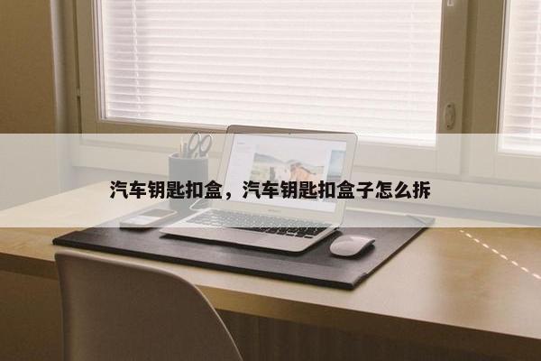 汽车钥匙扣盒，汽车钥匙扣盒子怎么拆