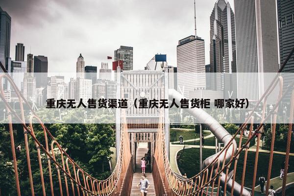 重庆无人售货渠道（重庆无人售货柜 哪家好）