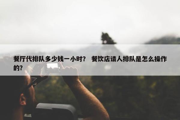 餐厅代排队多少钱一小时？ 餐饮店请人排队是怎么操作的？