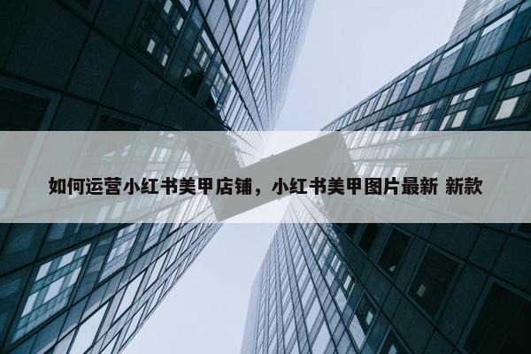 如何运营小红书美甲店铺，小红书美甲图片最新 新款