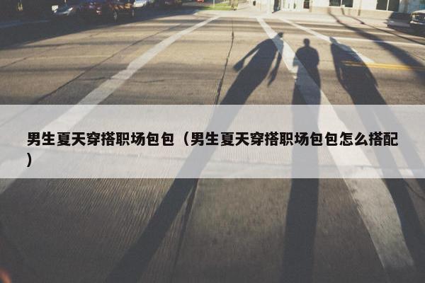 男生夏天穿搭职场包包（男生夏天穿搭职场包包怎么搭配）