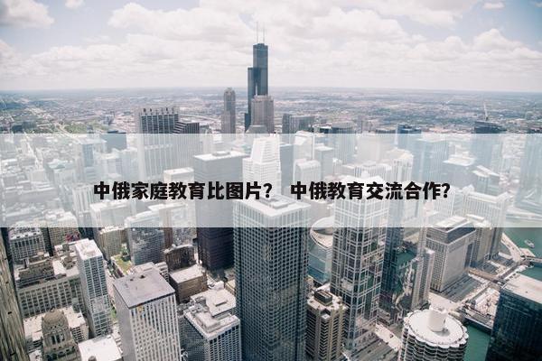 中俄家庭教育比图片？ 中俄教育交流合作？