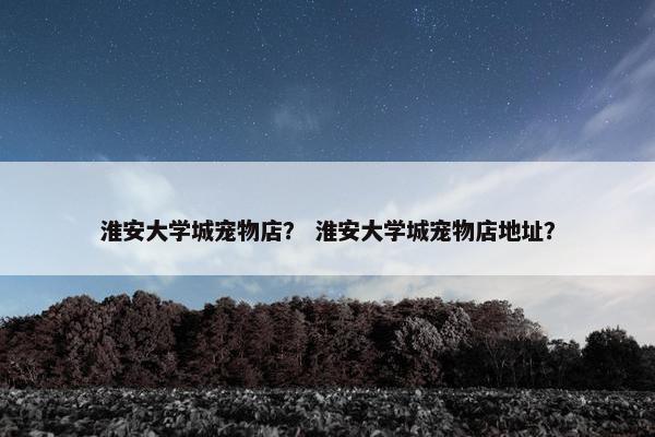 淮安大学城宠物店？ 淮安大学城宠物店地址？