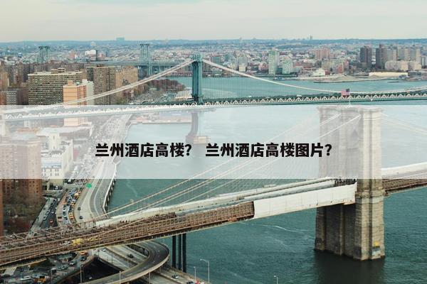 兰州酒店高楼？ 兰州酒店高楼图片？