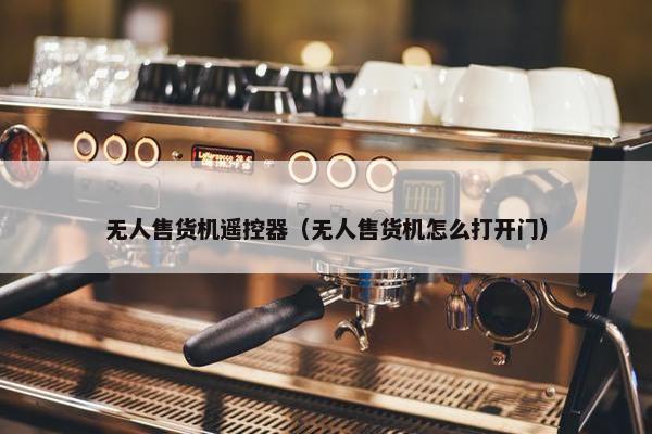 无人售货机遥控器（无人售货机怎么打开门）