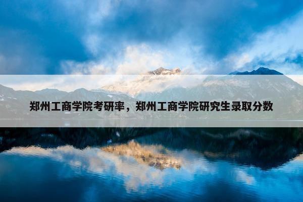 郑州工商学院考研率，郑州工商学院研究生录取分数