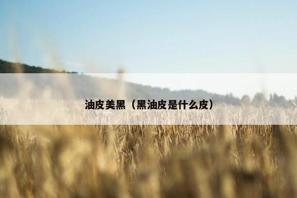 油皮美黑（黑油皮是什么皮）