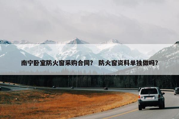 南宁卧室防火窗采购合同？ 防火窗资料单独做吗？