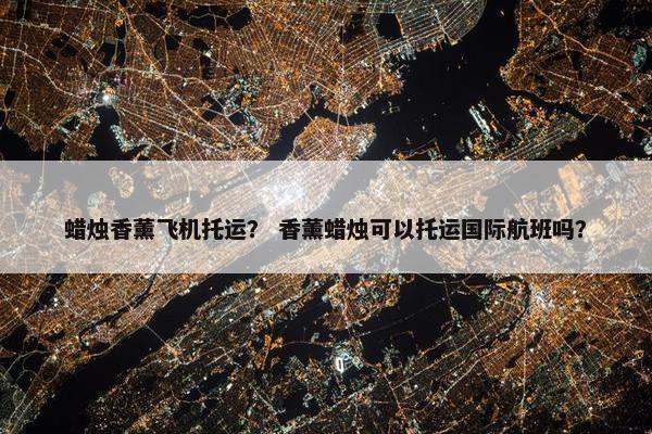 蜡烛香薰飞机托运？ 香薰蜡烛可以托运国际航班吗？