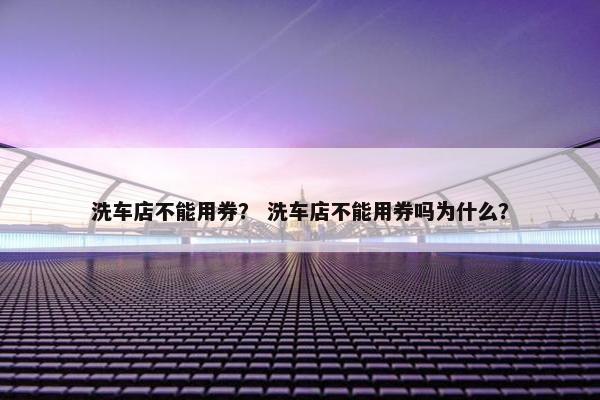 洗车店不能用券？ 洗车店不能用券吗为什么？