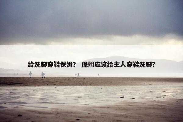 给洗脚穿鞋保姆？ 保姆应该给主人穿鞋洗脚？