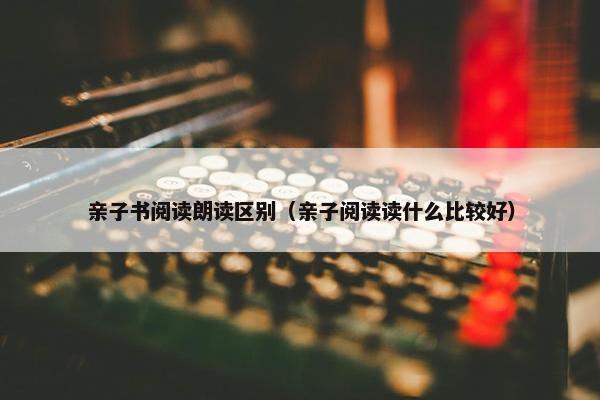 亲子书阅读朗读区别（亲子阅读读什么比较好）