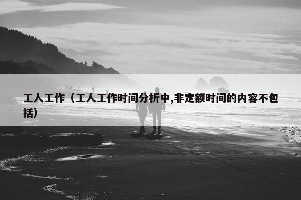 工人工作（工人工作时间分析中,非定额时间的内容不包括）