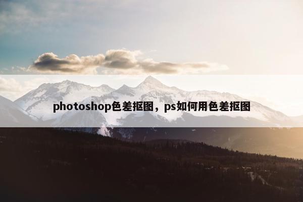 photoshop色差抠图，ps如何用色差抠图