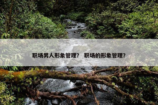 职场男人形象管理？ 职场的形象管理？