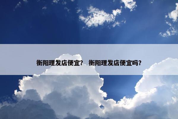 衡阳理发店便宜？ 衡阳理发店便宜吗？