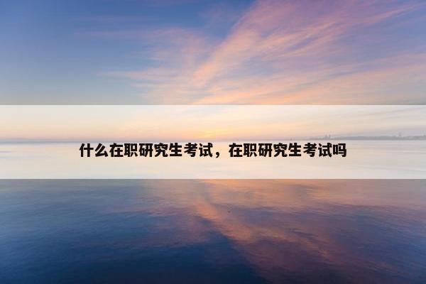 什么在职研究生考试，在职研究生考试吗