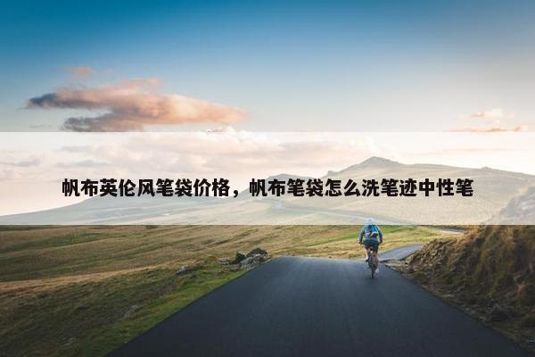 帆布英伦风笔袋价格，帆布笔袋怎么洗笔迹中性笔