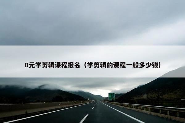 0元学剪辑课程报名（学剪辑的课程一般多少钱）
