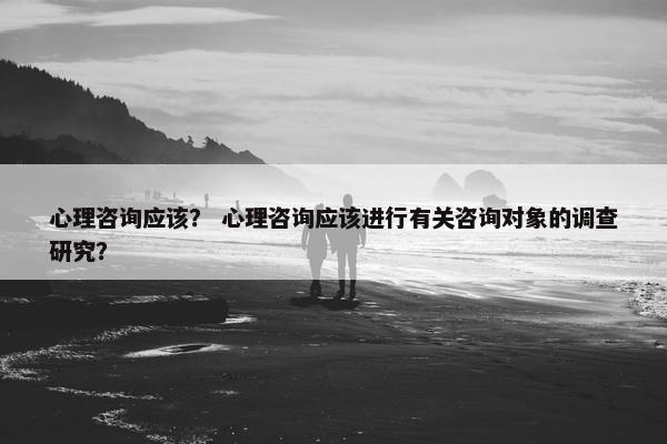 心理咨询应该？ 心理咨询应该进行有关咨询对象的调查研究？
