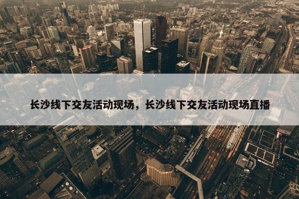 长沙线下交友活动现场，长沙线下交友活动现场直播