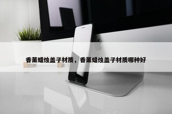 香薰蜡烛盖子材质，香薰蜡烛盖子材质哪种好