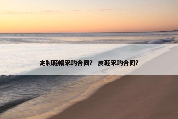 定制鞋帽采购合同？ 皮鞋采购合同？