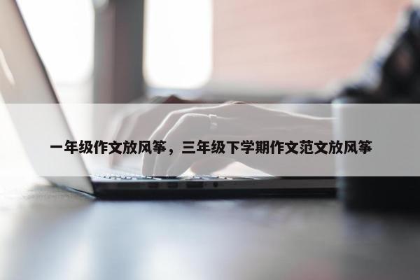 一年级作文放风筝，三年级下学期作文范文放风筝