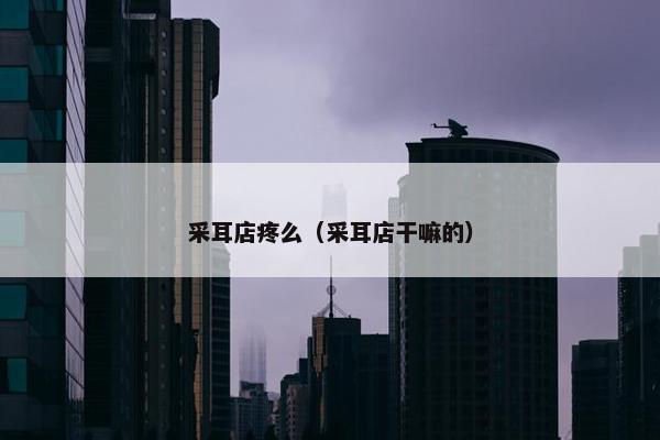 采耳店疼么（采耳店干嘛的）