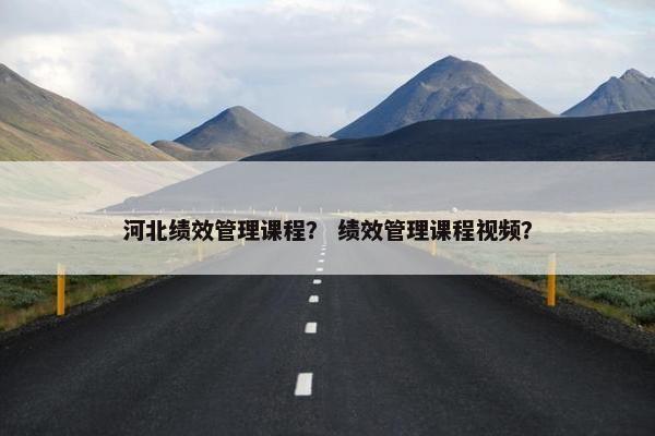 河北绩效管理课程？ 绩效管理课程视频？