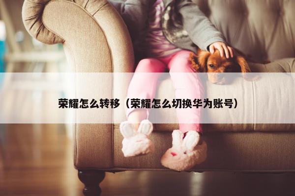 荣耀怎么转移（荣耀怎么切换华为账号）
