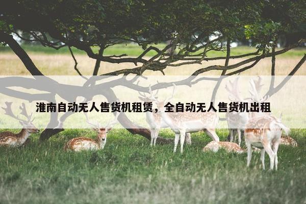 淮南自动无人售货机租赁，全自动无人售货机出租