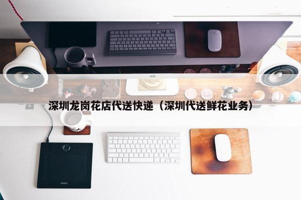 深圳龙岗花店代送快递（深圳代送鲜花业务）