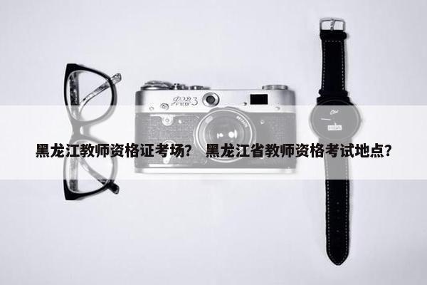 黑龙江教师资格证考场？ 黑龙江省教师资格考试地点？