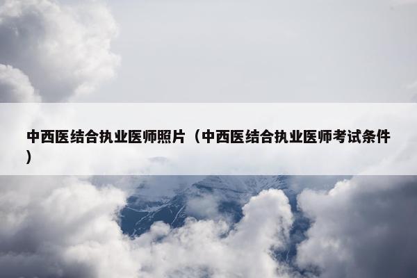 中西医结合执业医师照片（中西医结合执业医师考试条件）