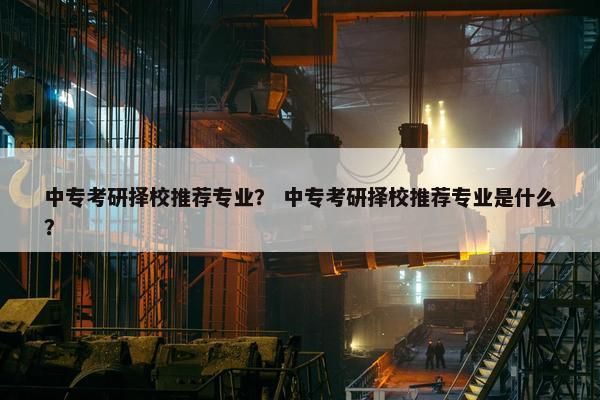 中专考研择校推荐专业？ 中专考研择校推荐专业是什么？