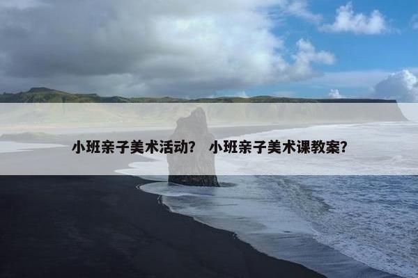 小班亲子美术活动？ 小班亲子美术课教案？