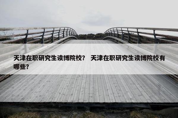 天津在职研究生读博院校？ 天津在职研究生读博院校有哪些？